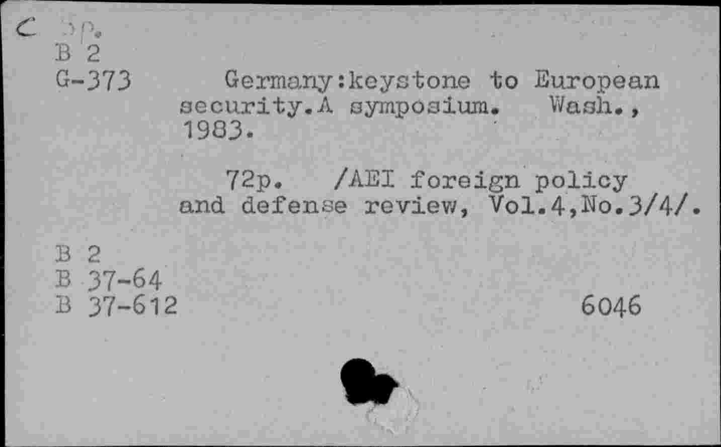 ﻿B '2
G-373	Germany:keystone to European
security.A symposium. Wash., 1983.
72p. /AEI foreign policy and. defense review, Vol.4,No.3/4/.
B 2
B 37-64
B 37-612
6046